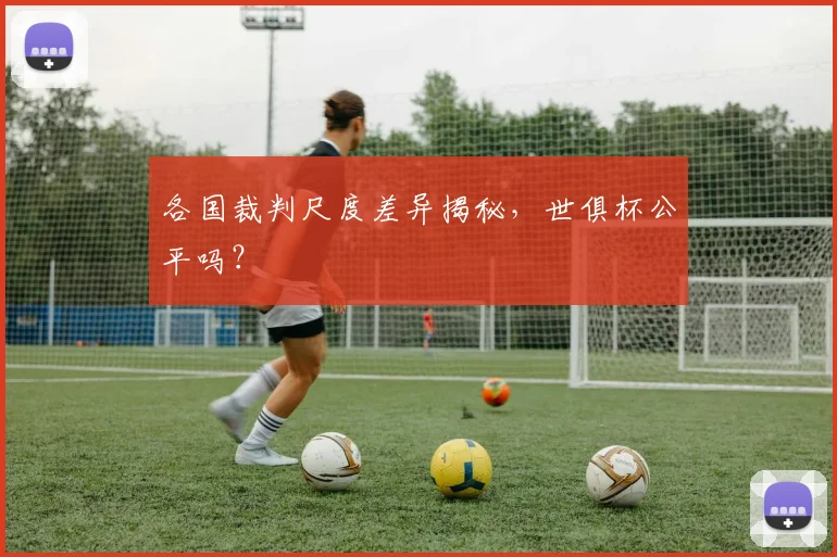 各国裁判尺度差异揭秘，世俱杯公平吗？