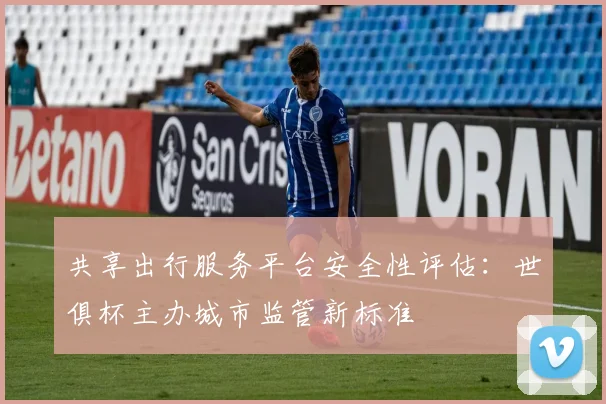 共享出行服务平台安全性评估：世俱杯主办城市监管新标准