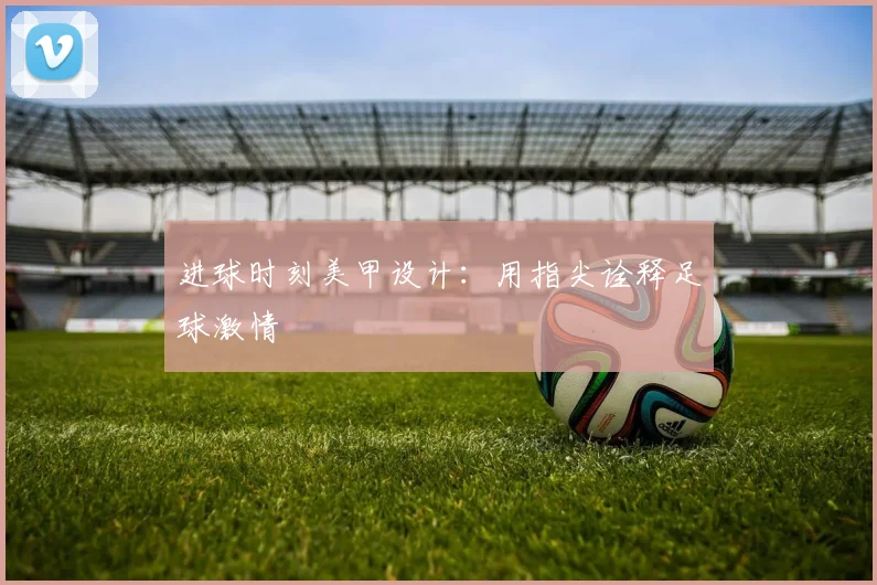 进球时刻美甲设计：用指尖诠释足球激情